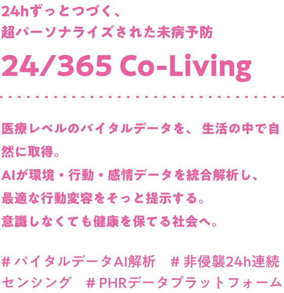 24hずっとつづく、超パーソナライズされた未病予防 24/365 Co-Living 医療レベルのバイタルデータを、 生活の中で自然に取得。AIが環境・行動・感情データを統合解析し、最適な行動変容をそっと提示する。意識しなくても健康を保てる社会へ。#バイタルデータAI解析 #非侵襲24h連続センシング #PHRデータプラットフォーム