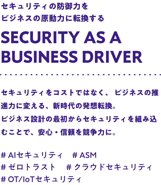 セキュリティの防御力をビジネスの原動力に転換する Security as a business driver セキュリティをコストではなく、ビジネスの推進力に変える、新時代の発想転換。ビジネス設計の最初からセキュリティを組み込むことで、安心・信頼を競争力に。#AIセキュリティ #ASM #ゼロトラスト #クラウドセキュリティ #OT/IoTセキュリティ