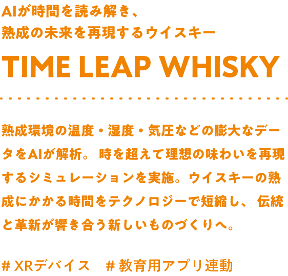 AIが時間を読み解き、熟成の未来を再現するウイスキー Time leap whisky 熟成環境の温度・湿度・気圧などの膨大なデータをAIが解析。時を超えて理想の味わいを再現するシミュレーションを実施。ウイスキーの熟成にかかる時間をテクノロジーで短縮し、伝統と革新が響き合う新しいものづくりへ。#XRデバイス #教育用アプリ連動