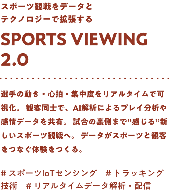 スポーツ観戦をデータとテクノロジーで拡張する Sports viewing 2.0 選手の動き・心拍・集中度をリアルタイムで可視化。観客同士で、AI解析によるプレイ分析や感情データを共有。試合の裏側まで“感じる”新しいスポーツ観戦へ。データがスポーツと観客をつなぐ体験をつくる。#スポーツIoTセンシング #トラッキング技術 #リアルタイムデータ解析・配信