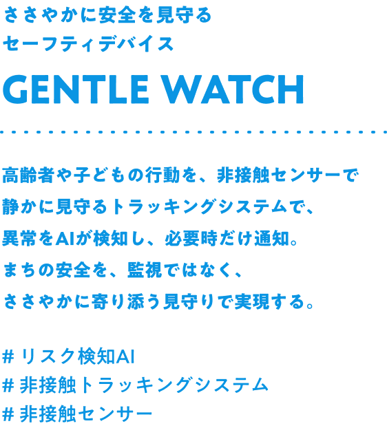 ささやかに安全を見守るセーフティデバイス Gentle watch 高齢者や子どもの行動を、非接触センサーで静かに見守るトラッキングシステムで、異常をAIが検知し、必要時だけ通知。まちの安全を、監視ではなく、ささやかに寄り添う見守りで実現する。#リスク検知AI #非接触トラッキングシステム #非接触センサー