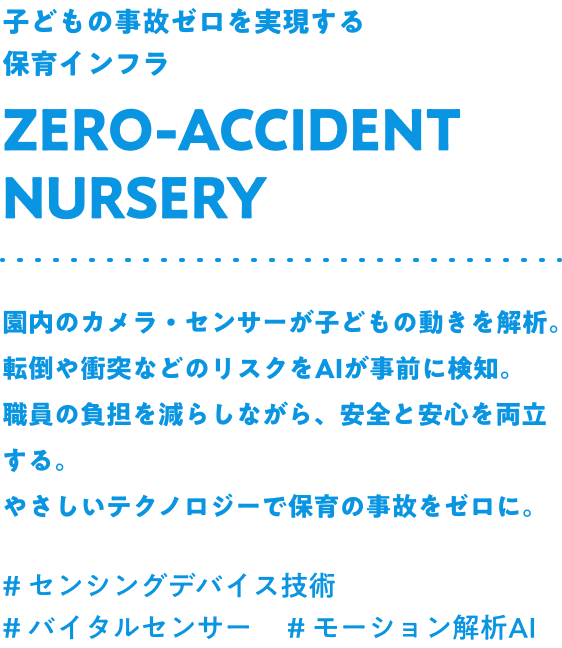 子どもの事故ゼロを実現する保育インフラ Zero-accident nursery 園内のカメラ・センサーが子どもの動きを解析。転倒や衝突などのリスクをAIが事前に検知。職員の負担を減らしながら、安全と安心を両立する。やさしいテクノロジーで保育の事故をゼロに。#センシングデバイス技術 #バイタルセンサー #モーション解析AI