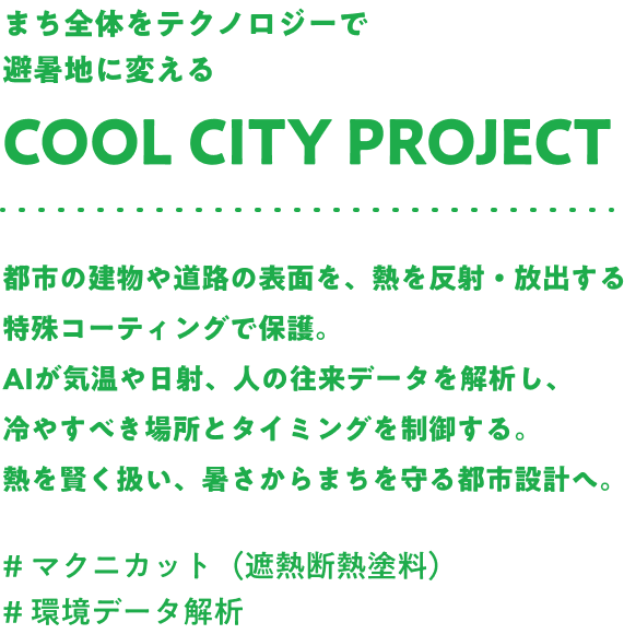 まち全体をテクノロジーで避暑地に変える Cool city project 都市の建物や道路の表面を、熱を反射・放出する特殊コーティングで保護。AIが気温や日射、人の往来データを解析し、冷やすべき場所とタイミングを制御する。熱を賢く扱い、暑さからまちを守る都市設計へ。#マクニカット（遮熱断熱塗料） #環境データ解析