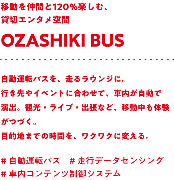 移動を仲間と120％楽しむ、貸切エンタメ空間 Ozashiki bus 自動運転バスを、走るラウンジに。行き先やイベントに合わせて、車内が自動で演出。観光・ライブ・出張など、移動中も体験がつづく。目的地までの時間を、ワクワクに変える。#自動運転バス #走行データセンシング #車内コンテンツ制御システム
