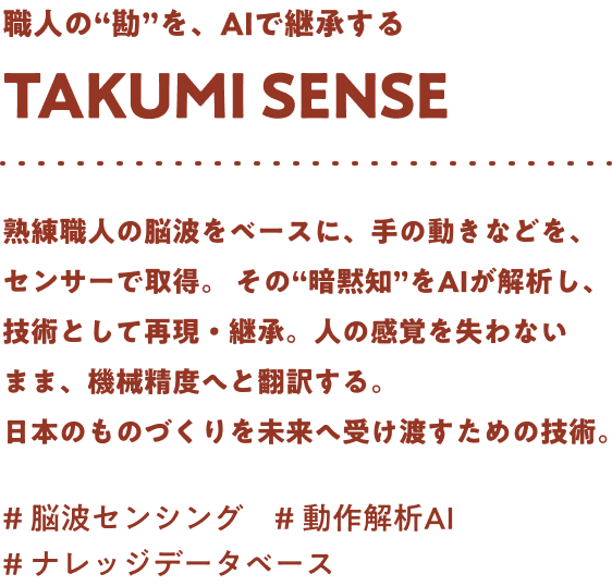 職人の“勘”を、AIで継承する Takumi sense 熟練職人の脳波をベースに、手の動きなどを、センサーで取得。その“暗黙知”をAIが解析し、技術として再現・継承。人の感覚を失わないまま、機械精度へと翻訳する。日本のものづくりを未来へ受け渡すための技術。#脳波センシング #動作解析AI #ナレッジデータベース