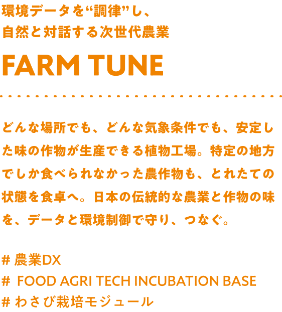 環境データを“調律”し、自然と対話する次世代農業 Farm tune どんな場所でも、どんな気象条件でも、安定した味の作物が生産できる植物工場。特定の地方でしか食べられなかった農作物も、とれたての状態を食卓へ。日本の伝統的な農業と作物の味を、データと環境制御で守り、つなぐ。#農業DX #FOOD AGRI TECH INCUBATION BASE #わさび栽培モジュール
