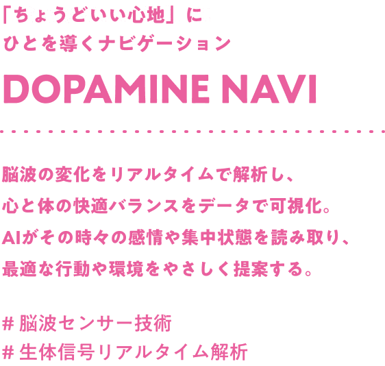 「ちょうどいい心地」にひとを導くナビゲーション Dopamine navi 脳波の変化をリアルタイムで解析し、心と体の快適バランスをデータで可視化。AIがその時々の感情や集中状態を読み取り、最適な行動や環境をやさしく提案する。#脳波センサー技術 #生体信号リアルタイム解析